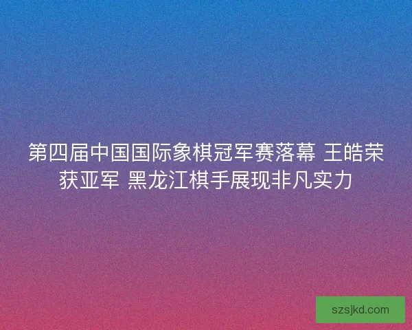第四届中国国际象棋冠军赛落幕 王皓荣获亚军 黑龙江棋手展现非凡实力