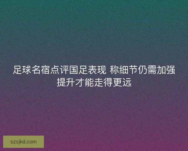 足球名宿点评国足表现 称细节仍需加强提升才能走得更远