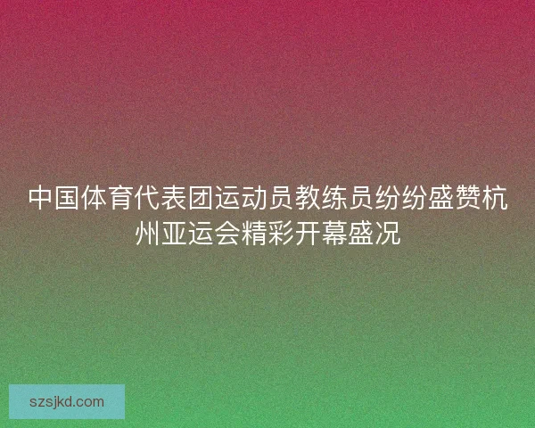 中国体育代表团运动员教练员纷纷盛赞杭州亚运会精彩开幕盛况