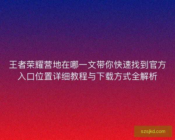 王者荣耀营地在哪一文带你快速找到官方入口位置详细教程与下载方式全解析
