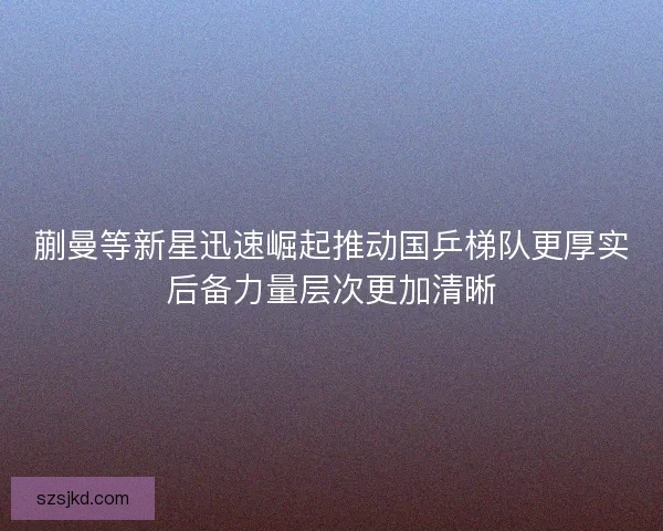 蒯曼等新星迅速崛起推动国乒梯队更厚实后备力量层次更加清晰